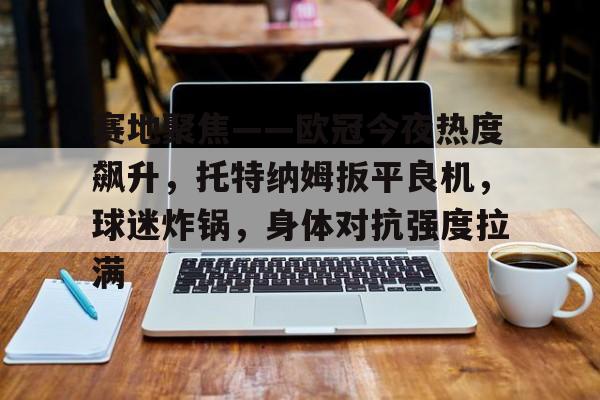 九游APP官网-包含赛地聚焦——欧冠今夜热度飙升，托特纳姆扳平良机，球迷炸锅，身体对抗强度拉满的词条